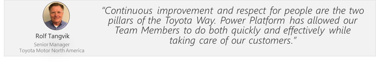 Continuous improvement and respect for people are the two pillars of the Toyota Way. Power Platform has allowed our Team Members to do both quickly and effectively while taking care of our customers. Rolf Tangvik. Senior Manager. Toyota Motor North America.