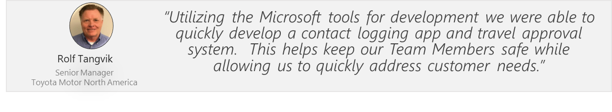 Utilizing the Microsoft tools for development we were able to quickly develop a contact logging app and travel approval system. This helps keep our Team Members safe while allowing us to quickly address customer needs. Rolf Tangvik. Senior Manager. Toyota Motor North America.